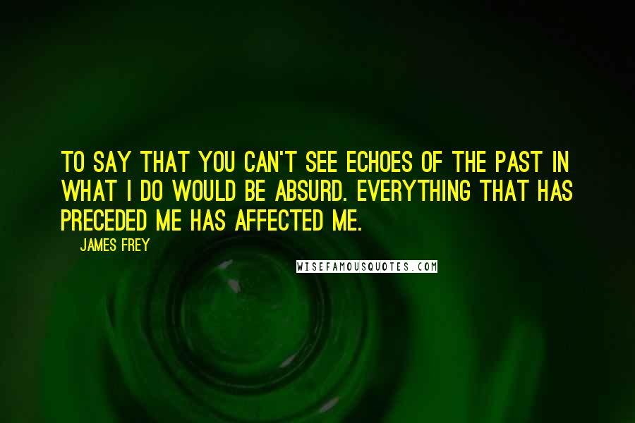 James Frey Quotes: To say that you can't see echoes of the past in what I do would be absurd. Everything that has preceded me has affected me.