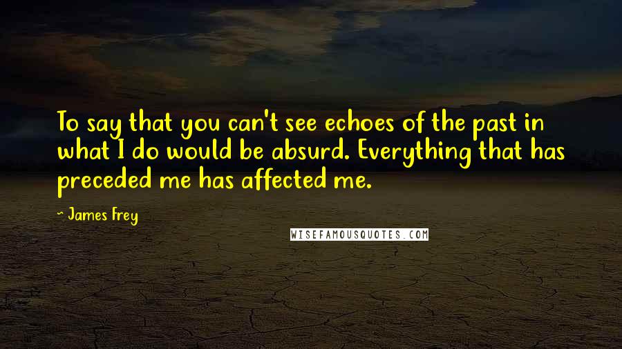 James Frey Quotes: To say that you can't see echoes of the past in what I do would be absurd. Everything that has preceded me has affected me.