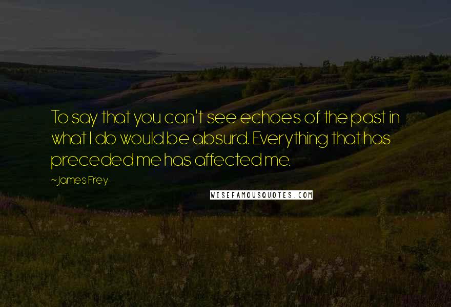 James Frey Quotes: To say that you can't see echoes of the past in what I do would be absurd. Everything that has preceded me has affected me.