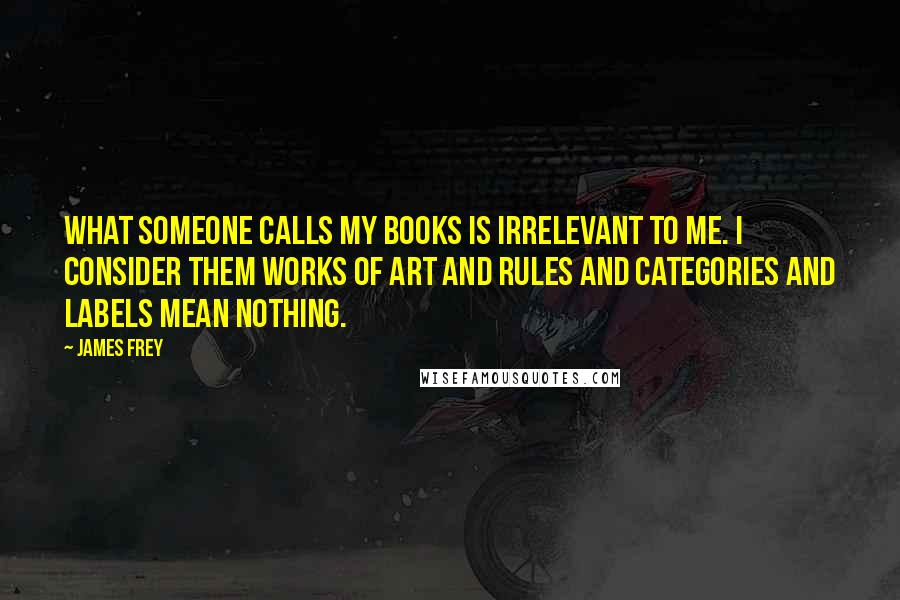 James Frey Quotes: What someone calls my books is irrelevant to me. I consider them works of art and rules and categories and labels mean nothing.