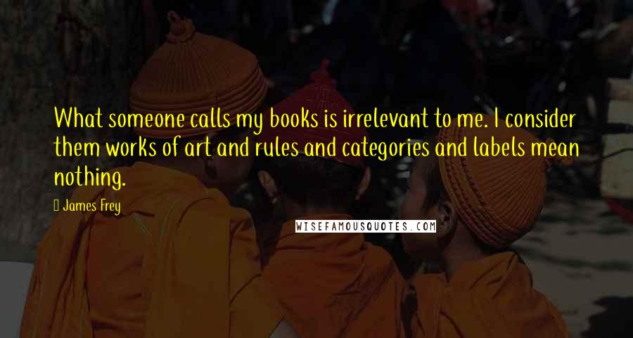 James Frey Quotes: What someone calls my books is irrelevant to me. I consider them works of art and rules and categories and labels mean nothing.