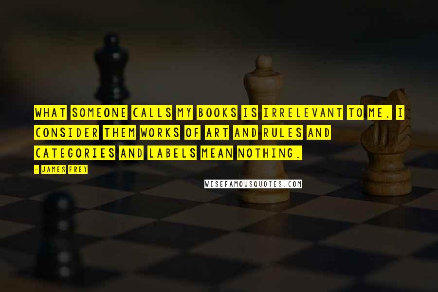 James Frey Quotes: What someone calls my books is irrelevant to me. I consider them works of art and rules and categories and labels mean nothing.