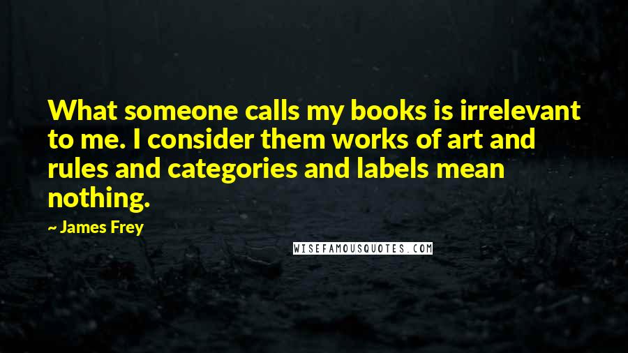 James Frey Quotes: What someone calls my books is irrelevant to me. I consider them works of art and rules and categories and labels mean nothing.