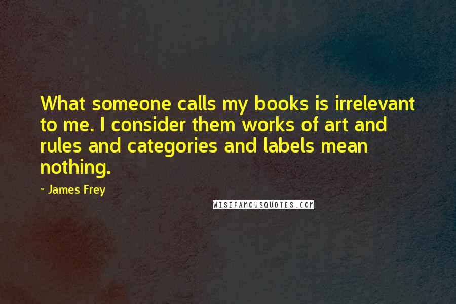 James Frey Quotes: What someone calls my books is irrelevant to me. I consider them works of art and rules and categories and labels mean nothing.