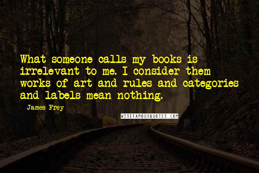 James Frey Quotes: What someone calls my books is irrelevant to me. I consider them works of art and rules and categories and labels mean nothing.