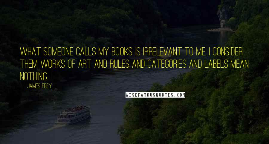 James Frey Quotes: What someone calls my books is irrelevant to me. I consider them works of art and rules and categories and labels mean nothing.