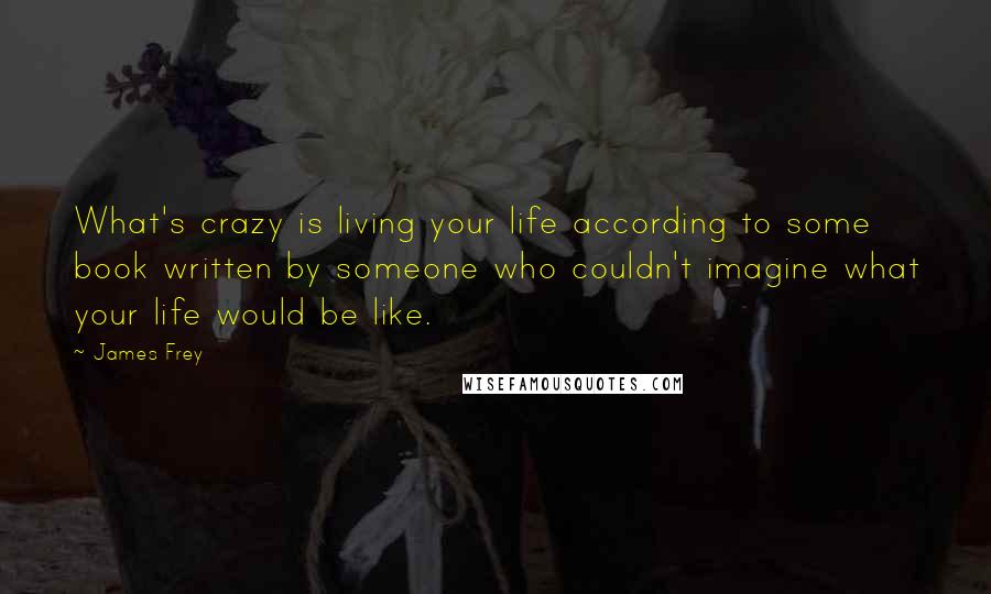 James Frey Quotes: What's crazy is living your life according to some book written by someone who couldn't imagine what your life would be like.