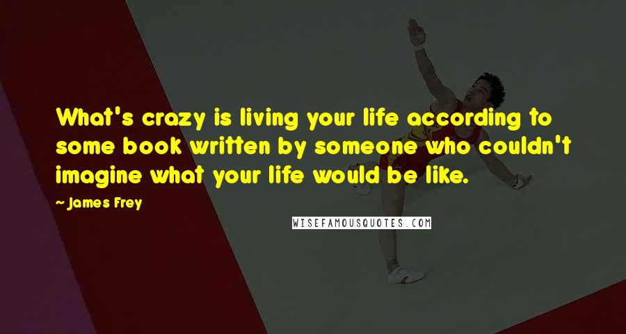 James Frey Quotes: What's crazy is living your life according to some book written by someone who couldn't imagine what your life would be like.