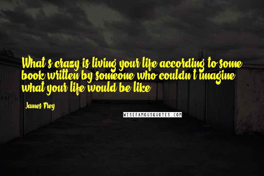 James Frey Quotes: What's crazy is living your life according to some book written by someone who couldn't imagine what your life would be like.