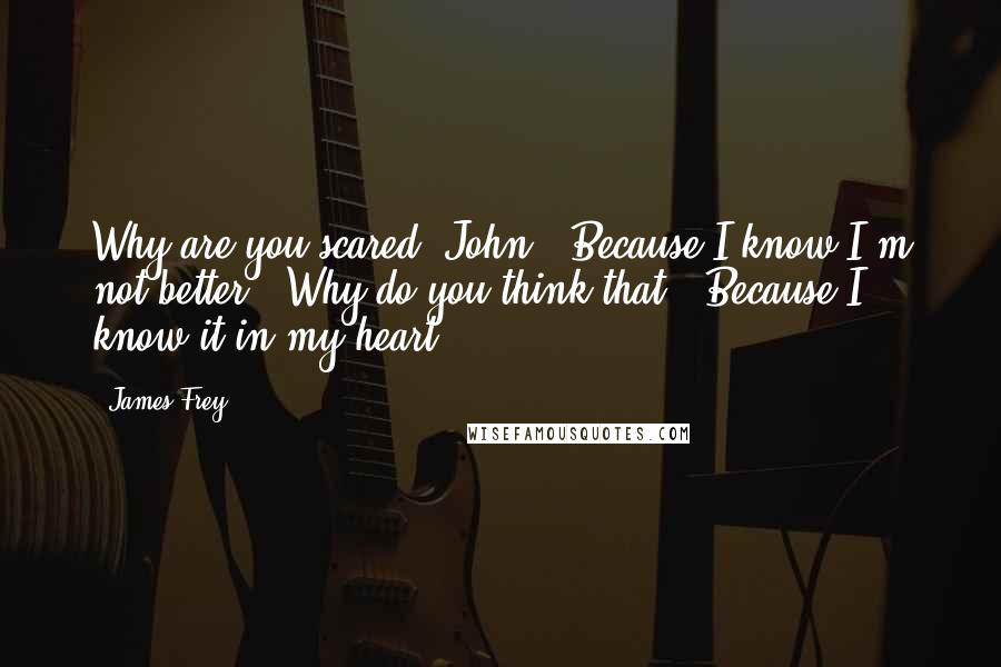 James Frey Quotes: Why are you scared, John?''Because I know I'm not better.''Why do you think that?''Because I know it in my heart.