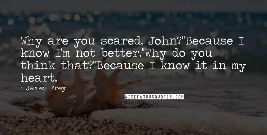 James Frey Quotes: Why are you scared, John?''Because I know I'm not better.''Why do you think that?''Because I know it in my heart.