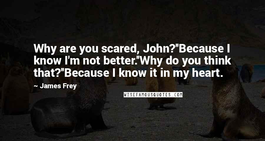 James Frey Quotes: Why are you scared, John?''Because I know I'm not better.''Why do you think that?''Because I know it in my heart.