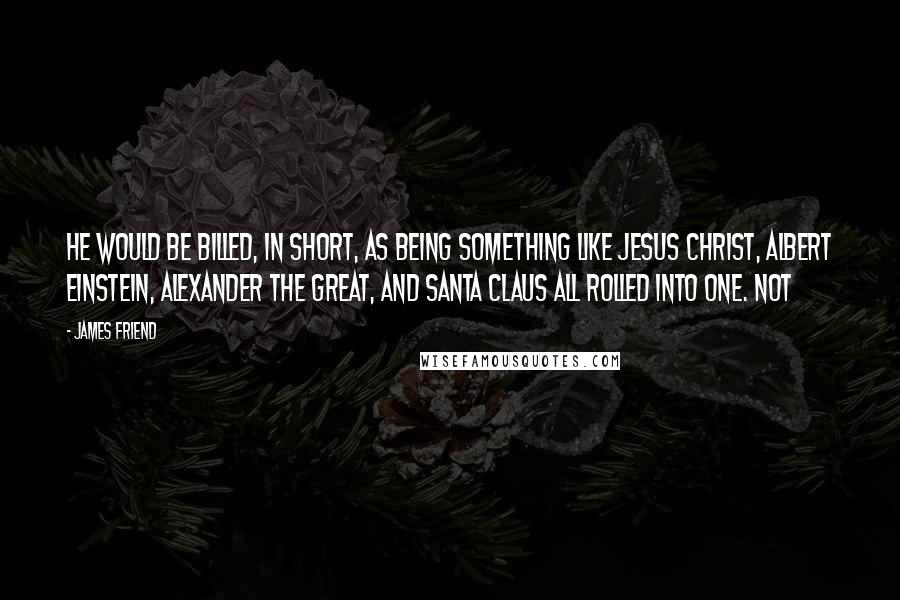 James Friend Quotes: He would be billed, in short, as being something like Jesus Christ, Albert Einstein, Alexander the Great, and Santa Claus all rolled into one. Not