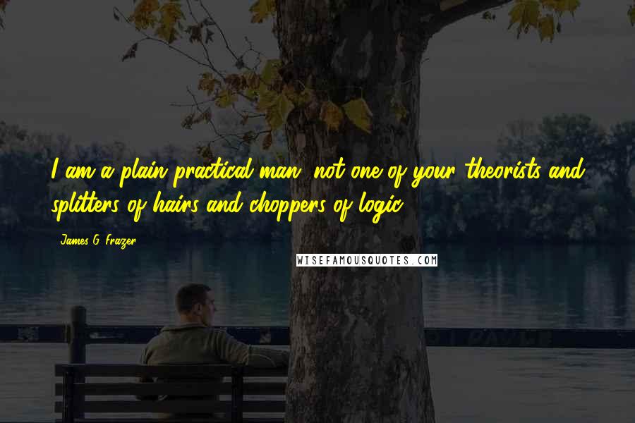 James G. Frazer Quotes: I am a plain practical man, not one of your theorists and splitters of hairs and choppers of logic.