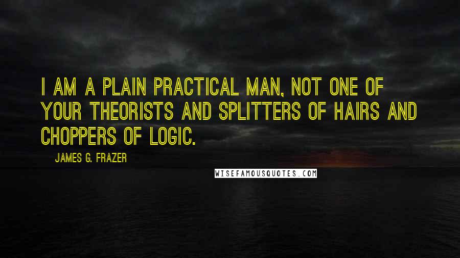 James G. Frazer Quotes: I am a plain practical man, not one of your theorists and splitters of hairs and choppers of logic.