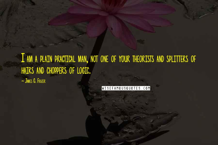 James G. Frazer Quotes: I am a plain practical man, not one of your theorists and splitters of hairs and choppers of logic.