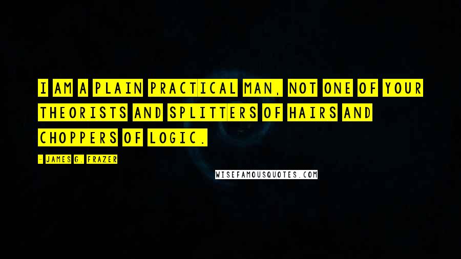 James G. Frazer Quotes: I am a plain practical man, not one of your theorists and splitters of hairs and choppers of logic.