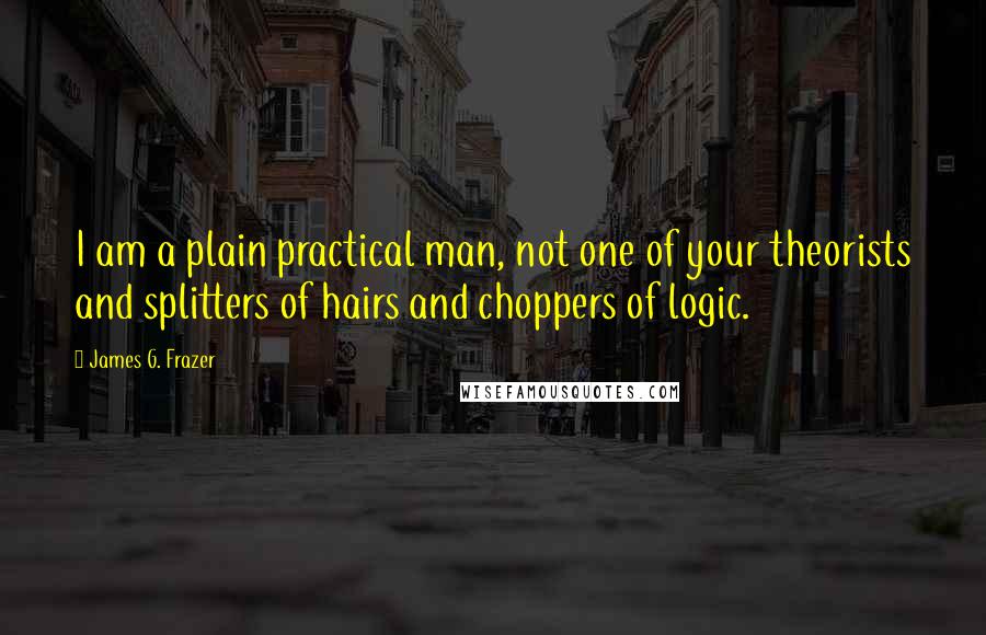 James G. Frazer Quotes: I am a plain practical man, not one of your theorists and splitters of hairs and choppers of logic.