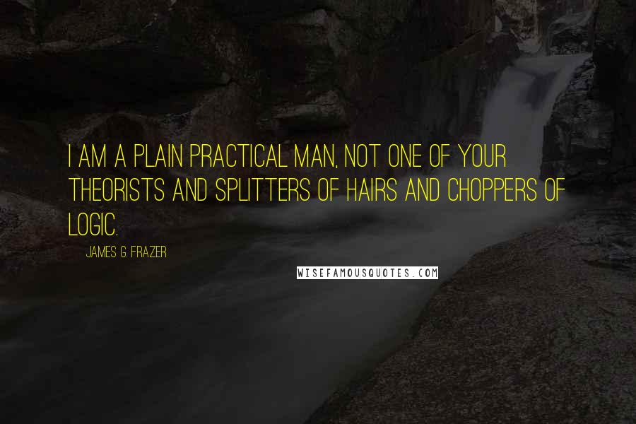 James G. Frazer Quotes: I am a plain practical man, not one of your theorists and splitters of hairs and choppers of logic.