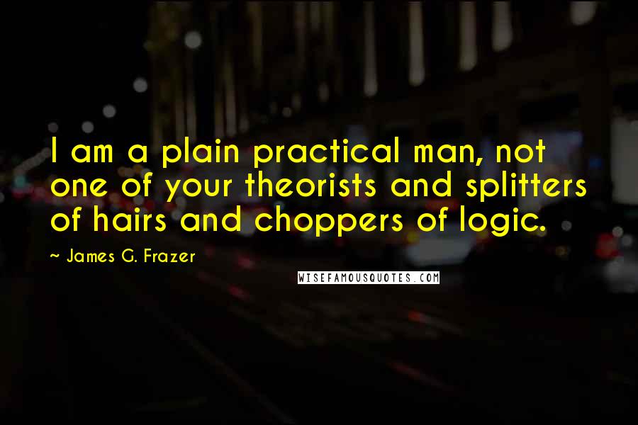 James G. Frazer Quotes: I am a plain practical man, not one of your theorists and splitters of hairs and choppers of logic.