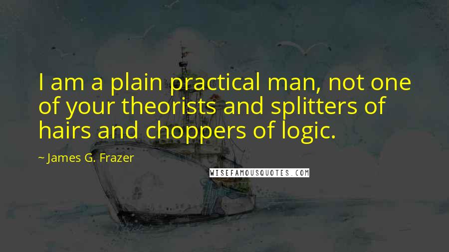 James G. Frazer Quotes: I am a plain practical man, not one of your theorists and splitters of hairs and choppers of logic.