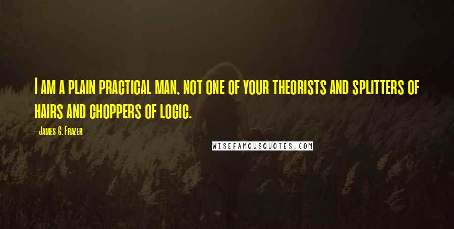James G. Frazer Quotes: I am a plain practical man, not one of your theorists and splitters of hairs and choppers of logic.