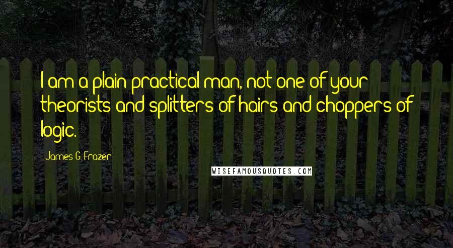 James G. Frazer Quotes: I am a plain practical man, not one of your theorists and splitters of hairs and choppers of logic.