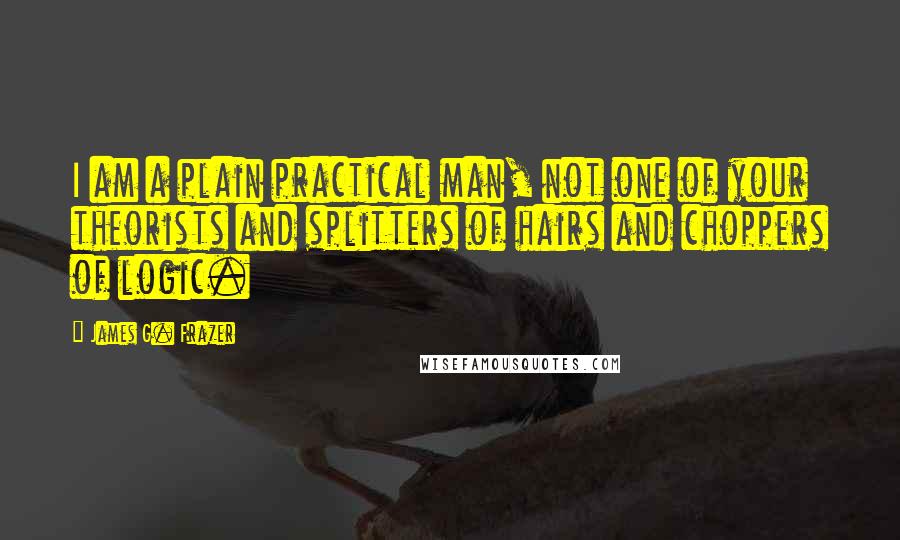 James G. Frazer Quotes: I am a plain practical man, not one of your theorists and splitters of hairs and choppers of logic.