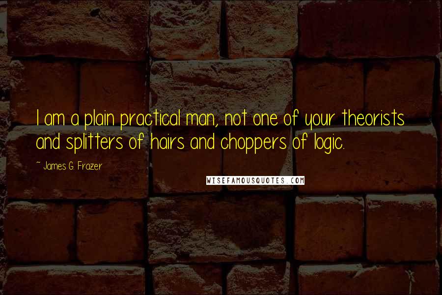 James G. Frazer Quotes: I am a plain practical man, not one of your theorists and splitters of hairs and choppers of logic.