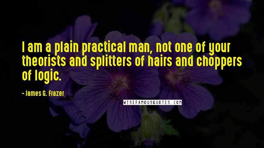 James G. Frazer Quotes: I am a plain practical man, not one of your theorists and splitters of hairs and choppers of logic.