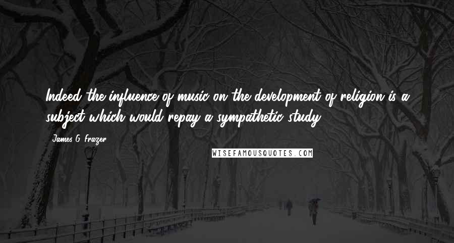James G. Frazer Quotes: Indeed the influence of music on the development of religion is a subject which would repay a sympathetic study.