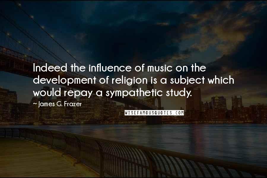 James G. Frazer Quotes: Indeed the influence of music on the development of religion is a subject which would repay a sympathetic study.