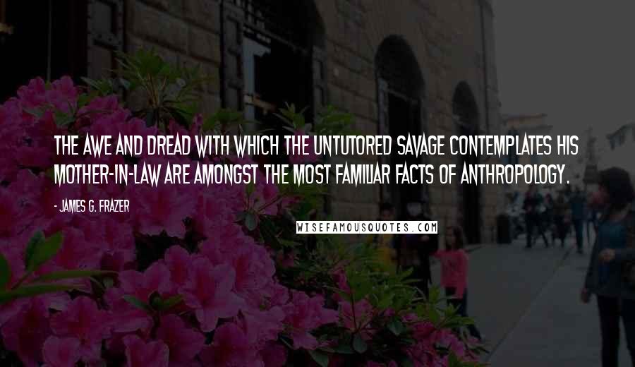 James G. Frazer Quotes: The awe and dread with which the untutored savage contemplates his mother-in-law are amongst the most familiar facts of anthropology.