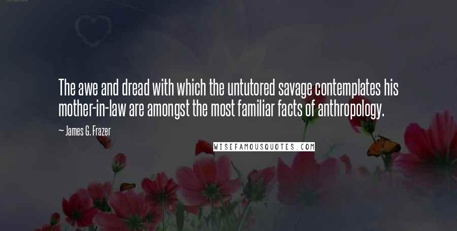 James G. Frazer Quotes: The awe and dread with which the untutored savage contemplates his mother-in-law are amongst the most familiar facts of anthropology.