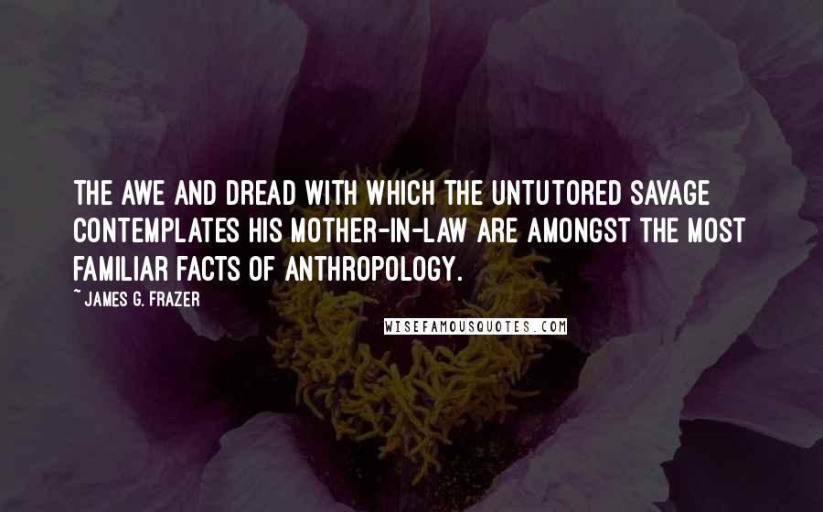 James G. Frazer Quotes: The awe and dread with which the untutored savage contemplates his mother-in-law are amongst the most familiar facts of anthropology.