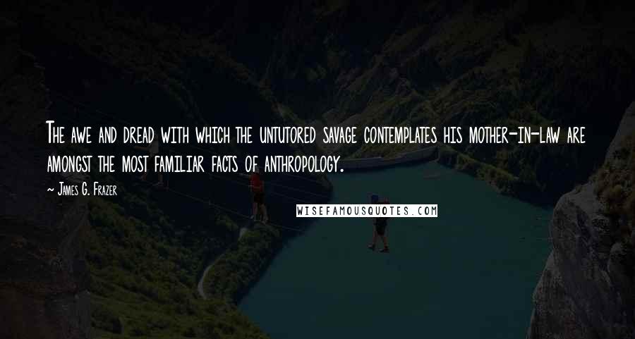 James G. Frazer Quotes: The awe and dread with which the untutored savage contemplates his mother-in-law are amongst the most familiar facts of anthropology.