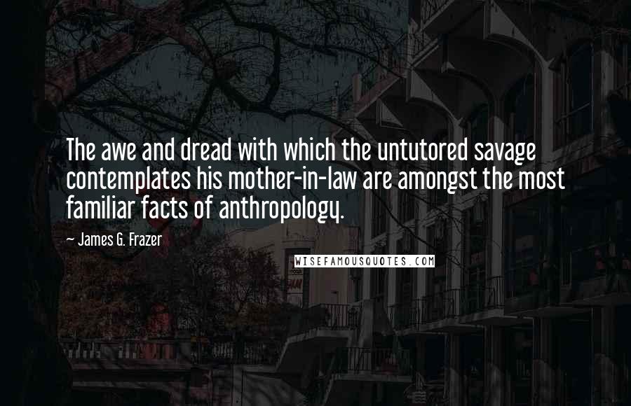 James G. Frazer Quotes: The awe and dread with which the untutored savage contemplates his mother-in-law are amongst the most familiar facts of anthropology.