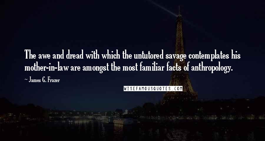 James G. Frazer Quotes: The awe and dread with which the untutored savage contemplates his mother-in-law are amongst the most familiar facts of anthropology.