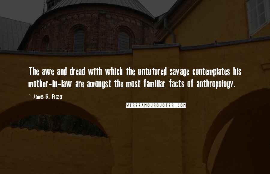 James G. Frazer Quotes: The awe and dread with which the untutored savage contemplates his mother-in-law are amongst the most familiar facts of anthropology.