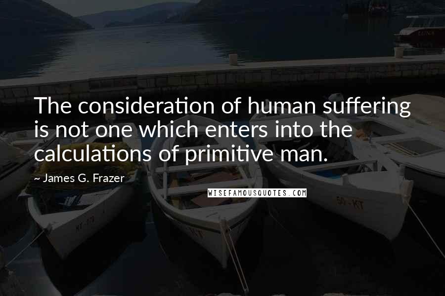 James G. Frazer Quotes: The consideration of human suffering is not one which enters into the calculations of primitive man.