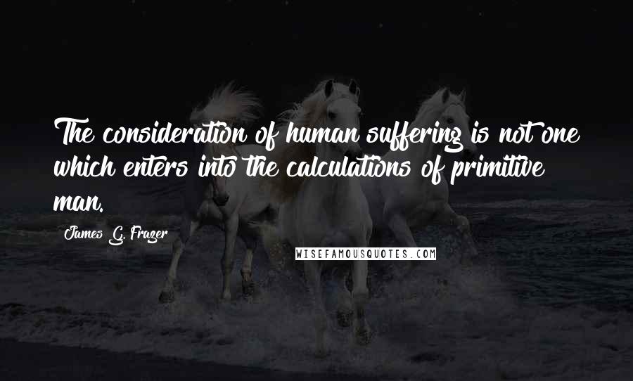 James G. Frazer Quotes: The consideration of human suffering is not one which enters into the calculations of primitive man.