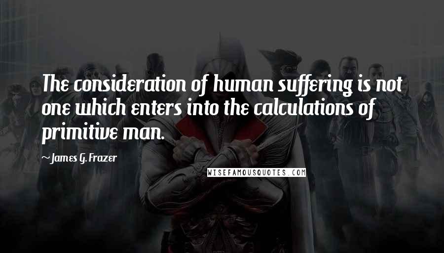 James G. Frazer Quotes: The consideration of human suffering is not one which enters into the calculations of primitive man.