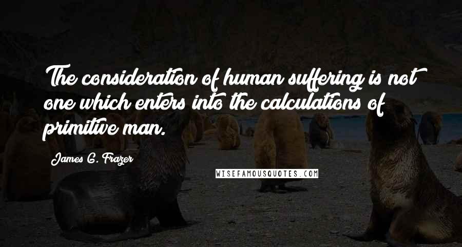 James G. Frazer Quotes: The consideration of human suffering is not one which enters into the calculations of primitive man.