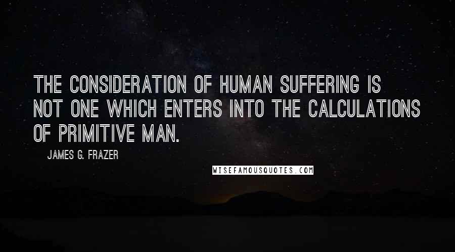 James G. Frazer Quotes: The consideration of human suffering is not one which enters into the calculations of primitive man.