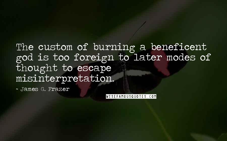 James G. Frazer Quotes: The custom of burning a beneficent god is too foreign to later modes of thought to escape misinterpretation.