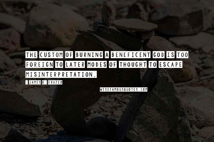 James G. Frazer Quotes: The custom of burning a beneficent god is too foreign to later modes of thought to escape misinterpretation.