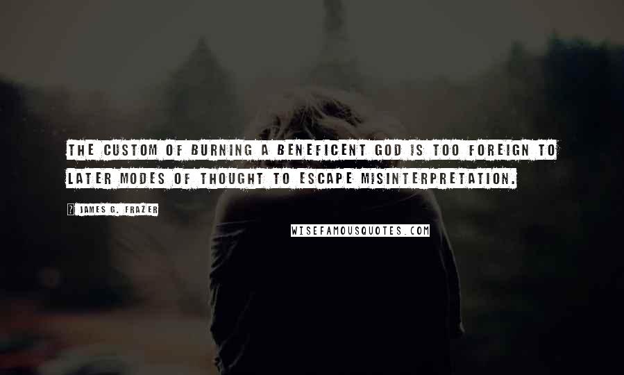 James G. Frazer Quotes: The custom of burning a beneficent god is too foreign to later modes of thought to escape misinterpretation.
