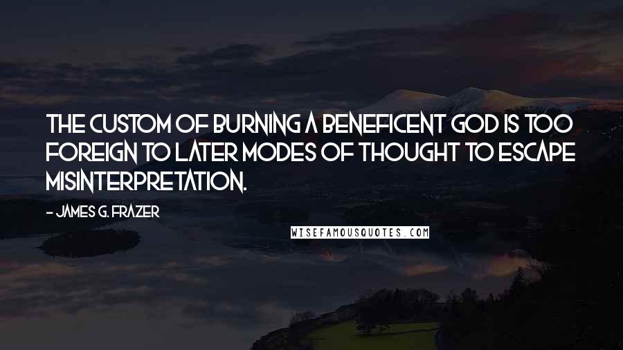James G. Frazer Quotes: The custom of burning a beneficent god is too foreign to later modes of thought to escape misinterpretation.