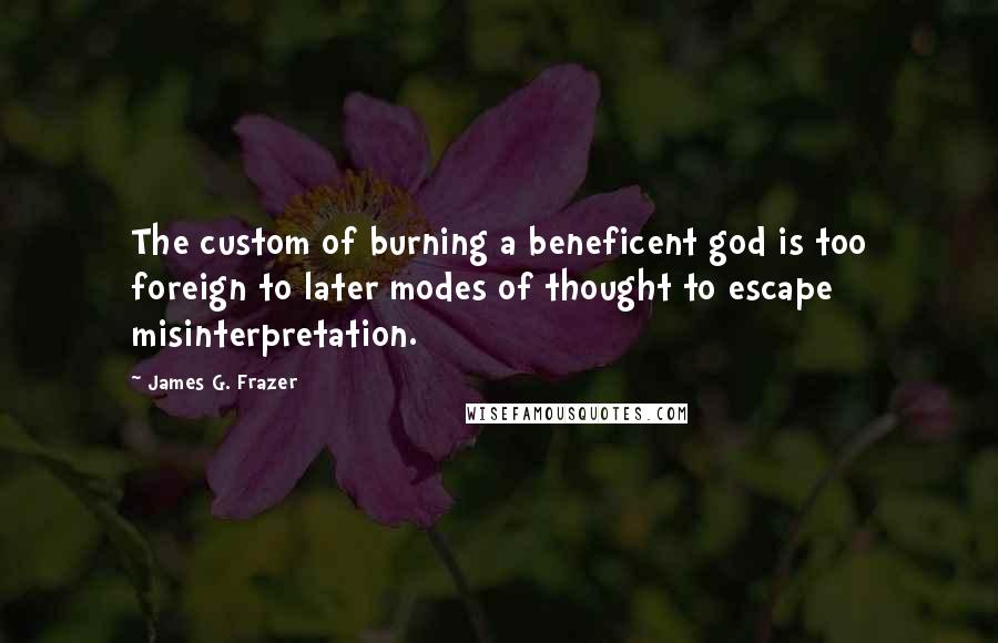 James G. Frazer Quotes: The custom of burning a beneficent god is too foreign to later modes of thought to escape misinterpretation.