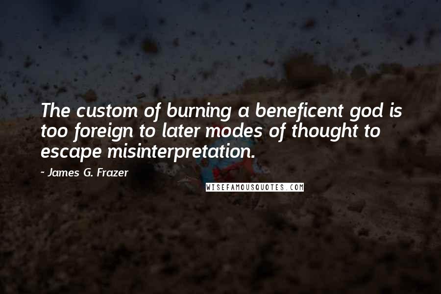 James G. Frazer Quotes: The custom of burning a beneficent god is too foreign to later modes of thought to escape misinterpretation.